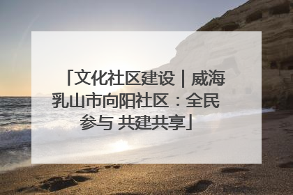 文化社区建设｜威海乳山市向阳社区：全民参与 共建共享